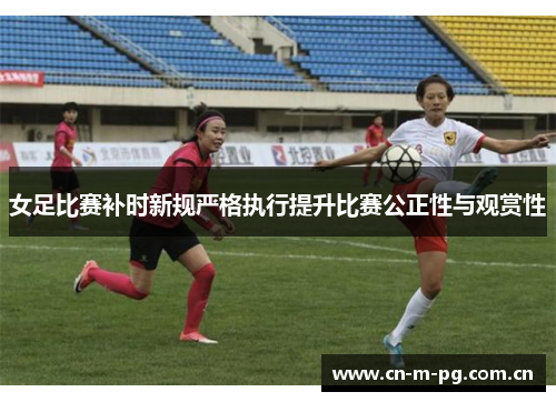女足比赛补时新规严格执行提升比赛公正性与观赏性 女足比赛补时新规严格执行提升比赛公正性与观赏性
