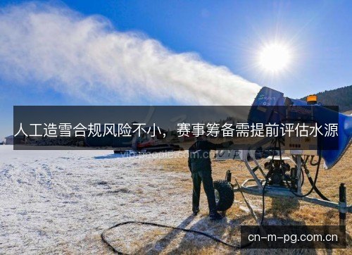 人工造雪合规风险不小,赛事筹备需提前评估水源 人工造雪合规风险不小,赛事筹备需提前评估水源